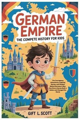 German Empire: The Complete History for kids: The Courageous Adventures, Inspiring Stories, and Wisdom Behind Germany's Rise, How Brave Heroes Built a by Scott, Gift L.