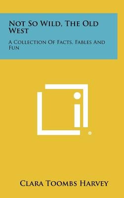Not So Wild, The Old West: A Collection Of Facts, Fables And Fun by Harvey, Clara Toombs