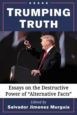 Trumping Truth: Essays on the Destructive Power of Alternative Facts by Murguía, Salvador Jiménez