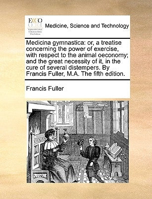 Medicina Gymnastica: Or, a Treatise Concerning the Power of Exercise, with Respect to the Animal Oeconomy; And the Great Necessity of It, i by Fuller, Francis