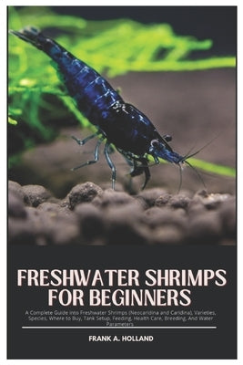 Freshwater Shrimps for Beginners: A Complete Guide into Freshwater Shrimps (Neocaridina and Caridina), Varieties, Species, where to Buy, Tank Setup, F by Holland, Frank A.