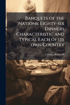 Banquets of the Nations; Eighty-six Dinners Characteristic and Typical Each of its own Country by H, Christie Robert