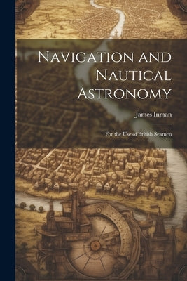 Navigation and Nautical Astronomy: For the Use of British Seamen by Inman, James