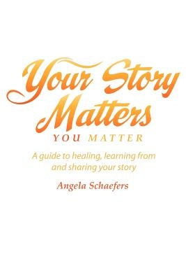 Your Story Matters You Matter: A guide to healing, learning from and sharing your story by Schaefers, Angela
