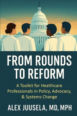 From Rounds to Reform: A Toolkit for Healthcare Professionals in Policy, Advocacy & Systems Change by Juusela, Alex