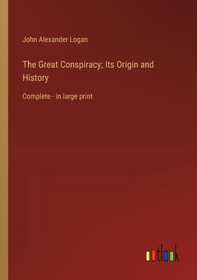 The Great Conspiracy; Its Origin and History: Complete - in large print by Logan, John Alexander