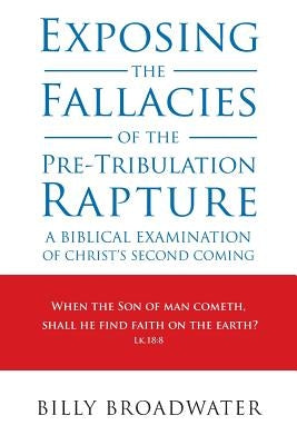 Exposing the Fallacies of the Pre-Tribulation Rapture: A Biblical Examination of Christ's Second Coming by Broadwater, Billy