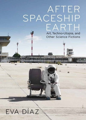 After Spaceship Earth: Art, Techno-Utopia, and Other Science Fictions by Diaz, Eva