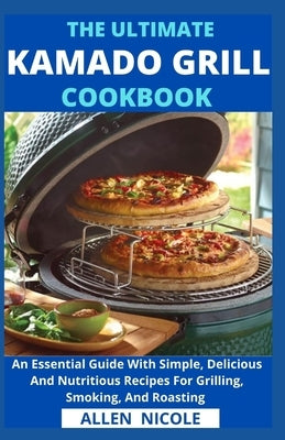 The Ultimate Kamado Grill Cookbook: An Essential Guide With Simple, Delicious And Nutritious Recipes For Grilling, Smoking, And Roasting by Allen Nicole