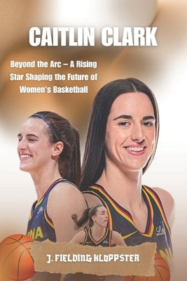 Caitlin Clark: Beyond the Arc - A Rising Star Shaping the Future of Women's Basketball by Kloppster, J. Fielding