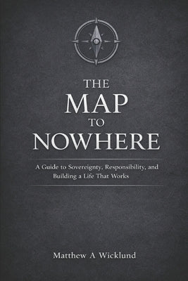 The Map to Nowhere: A Guide to Sovereignty, Responsibility, and Building a Life That Works by Wicklund, Matthew A.