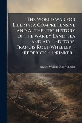 The World war for Liberty; a Comprehensive and Authentic History of the war by Land, sea and air ... Editors, Francis Rolt-Wheeler ... Frederick E. Dr by Rolt-Wheeler, Francis William