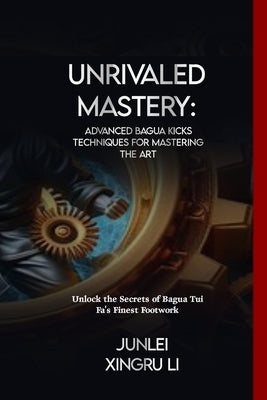 Unrivaled Mastery: Advanced Bagua Kicks Techniques for Mastering the Art: Unlock the Secrets of Bagua Tui Fa's Finest Footwork by Xingru Li, Junlei