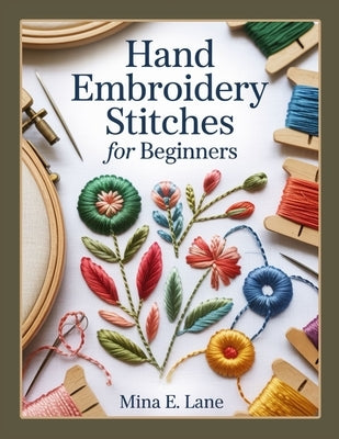 Hand Embroidery Stitches for Beginners: The Complete Hand Embroidery Book for Beginners and Beyond: A Step-by-Step Stitch Guide with Practice Samplers by E. Lane, Mina
