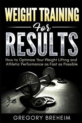 Weight Training for Results: How to Optimize Your Weight Lifting and Athletic Performance as Fast as Possible by Breheim, Gregory