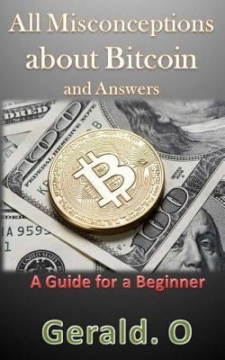 All Misconceptions about Bitcoin and Answers: A Guide for A Beginner by O, Gerald