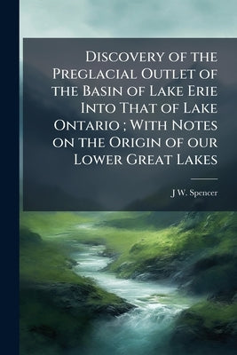 Discovery of the Preglacial Outlet of the Basin of Lake Erie Into That of Lake Ontario; With Notes on the Origin of our Lower Great Lakes by Spencer, J. W. 1851-1921