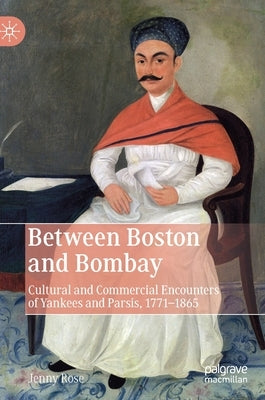 Between Boston and Bombay: Cultural and Commercial Encounters of Yankees and Parsis, 1771-1865 by Rose, Jenny