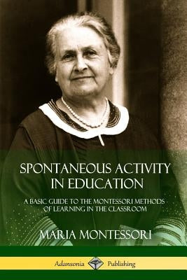 Spontaneous Activity in Education: A Basic Guide to the Montessori Methods of Learning in the Classroom by Montessori, Maria