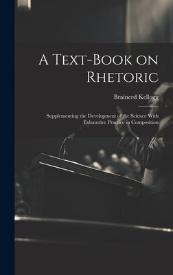 A Text-book on Rhetoric: Supplementing the Development of the Science With Exhaustive Practice in Composition by Kellogg, Brainerd