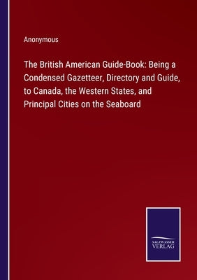The British American Guide-Book: Being a Condensed Gazetteer, Directory and Guide, to Canada, the Western States, and Principal Cities on the Seaboard by Anonymous