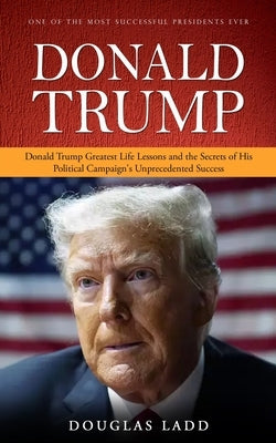 Donald Trump: One of the Most Successful Presidents Ever (Donald Trump Greatest Life Lessons and the Secrets of His Political Campai by Ladd, Douglas