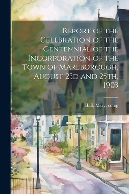 Report of the Celebration of the Centennial of the Incorporation of the Town of Marlborough, August 23d and 25th, 1903 by Hall, Mary