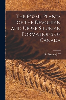 The Fossil Plants of the Devonian and Upper Silurian Formations of Canada by Dawson, J. W.