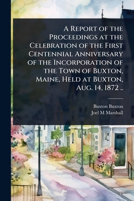 A Report of the Proceedings at the Celebration of the First Centennial Anniversary of the Incorporation of the Town of Buxton, Maine, Held at Buxton, by Buxton, Buxton