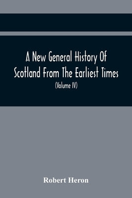A New General History Of Scotland From The Earliest Times, To The Aera Of The Abolition Of The Hereditary Jurisdictions Of Subjects In Scotland In The by Heron, Robert
