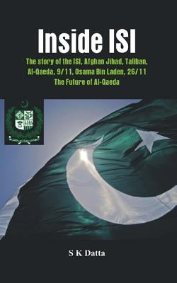 Inside ISI: The Story and Involvement of the ISI in Afghan Jihad, Taliban, Al-Qaeda, 9/11, Osama Bin Laden, 26/11 and the Future of Al-Qaeda by Datta, S. K.