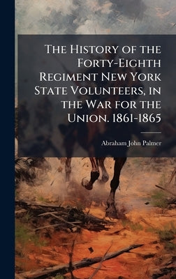 The History of the Forty-Eighth Regiment New York State Volunteers, in the War for the Union. 1861-1865 by Palmer, Abraham John