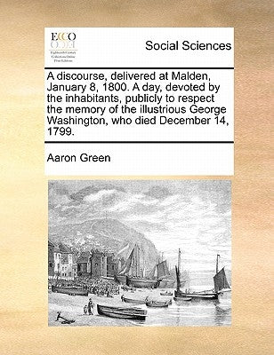 A Discourse, Delivered at Malden, January 8, 1800. a Day, Devoted by the Inhabitants, Publicly to Respect the Memory of the Illustrious George Washing by Green, Aaron