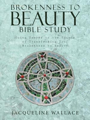 Brokenness to Beauty Bible Study: Going Deeper to the Source of Transforming Your Brokenness to Beauty by Wallace, Jacqueline