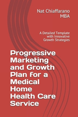 Progressive Marketing and Growth Plan for a Medical Home Health Care Service: A Detailed Template with Innovative Growth Strategies by Chiaffarano Mba, Nat