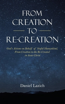 From Creation to Re-Creation: God's Actions on Behalf of Sinful Humankind, from Creation to the Re-Created in Jesus Christ by Lazich, Daniel