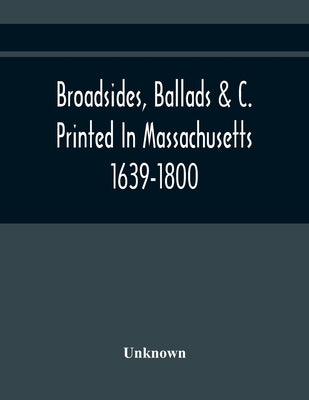 Broadsides, Ballads &C. Printed In Massachusetts 1639-1800 by Unknown
