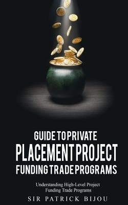 Guide to Private Placement Project Fundingtrade Programs: Understanding High-Level Project Funding Trade Programs by Bijou, Patrick
