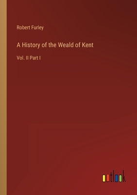 A History of the Weald of Kent: Vol. II Part I by Furley, Robert