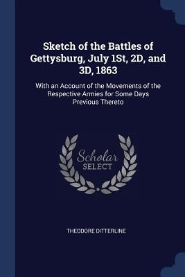 Sketch of the Battles of Gettysburg, July 1St, 2D, and 3D, 1863: With an Account of the Movements of the Respective Armies for Some Days Previous Ther by Ditterline, Theodore