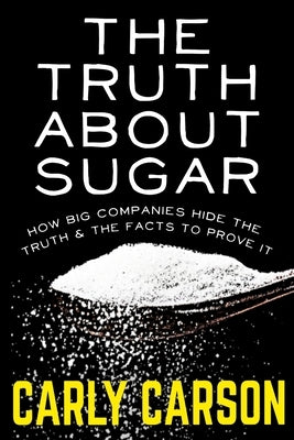 The Truth About Sugar: How Big Name Companies Hide The Truth and The Scientific Facts To Prove It by Carson, Carly