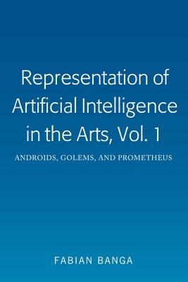 Representation of Artificial Intelligence in the Arts, Vol. 1: Androids, Golems, and Prometheus by Banga, Fabian