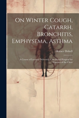 On Winter Cough, Catarrh, Bronchitis, Emphysema, Asthma: A Course of Lectures Delivered at the Royal Hospital for Diseases of the Chest by Dobell, Horace