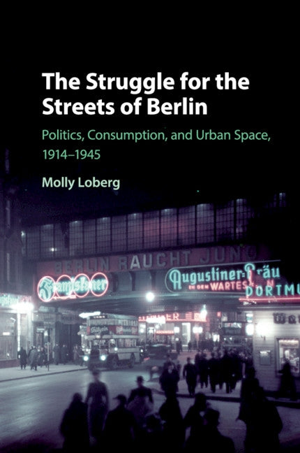 The Struggle for the Streets of Berlin: Politics, Consumption, and Urban Space, 1914-1945 by Loberg, Molly