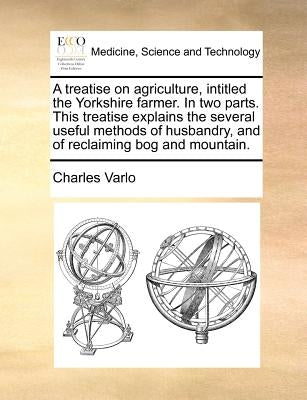 A Treatise on Agriculture, Intitled the Yorkshire Farmer. in Two Parts. This Treatise Explains the Several Useful Methods of Husbandry, and of Reclaim by Varlo, Charles