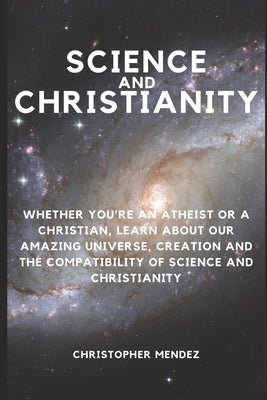 Science and Christianity: Whether You're an Atheist or a Christian, Learn About Our Amazing Universe, Creation and the Compatibility of Science by Mendez, Christopher