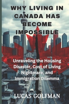 Why Living in Canada Has Become Impossible: Unraveling the Housing Disaster, Cost of Living Nightmare, and Immigration Dilemma by Golfman, Lucas