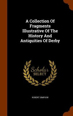 A Collection Of Fragments Illustrative Of The History And Antiquities Of Derby by Simpson, Robert