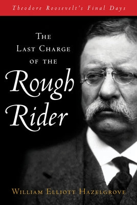 The Last Charge of the Rough Rider: Theodore Roosevelt's Final Days by Hazelgrove, William
