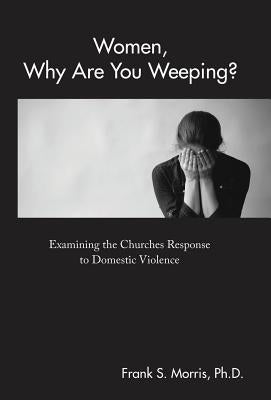 Women, Why Are You Weeping?: Examining the Churches Response to Domestic Violence by Morris, Frank S.